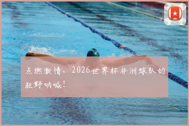 点燃激情，2026世界杯非洲球队的狂野呐喊！