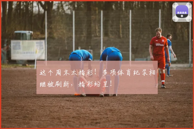 这个周末太精彩！多项体育纪录相继被刷新，精彩纷呈！