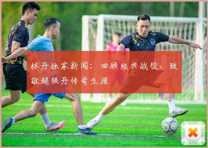 林丹独家新闻：回顾经典战役，致敬超级丹传奇生涯