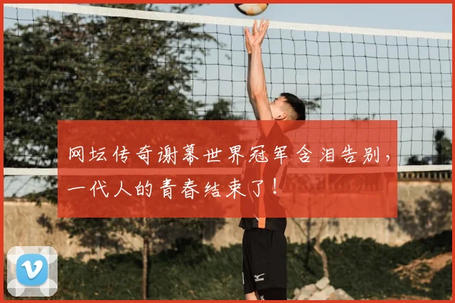 网坛传奇谢幕世界冠军含泪告别，一代人的青春结束了！
